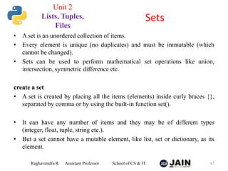 • A set is an unordered collection of items.
• Every element is unique (no duplicates) and must be immutable (which
cannot be changed).
• Sets can be used to perform mathematical set operations like union,
intersection, symmetric difference etc.
create a set
• A set is created by placing all the items (elements) inside curly braces {},
separated by comma or by using the built-in function set().
• It can have any number of items and they may be of different types
(integer, float, tuple, string etc.).
• But a set cannot have a mutable element, like list, set or dictionary, as its
element.
Raghavendra R Assistant Professor School of CS & IT 67
Sets
Unit 2
Lists, Tuples,
Files
 