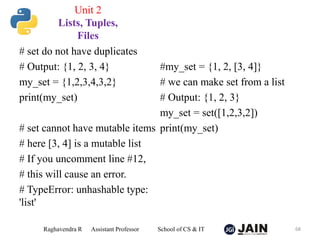 # set do not have duplicates
# Output: {1, 2, 3, 4}
my_set = {1,2,3,4,3,2}
print(my_set)
# set cannot have mutable items
# here [3, 4] is a mutable list
# If you uncomment line #12,
# this will cause an error.
# TypeError: unhashable type:
'list'
#my_set = {1, 2, [3, 4]}
# we can make set from a list
# Output: {1, 2, 3}
my_set = set([1,2,3,2])
print(my_set)
Raghavendra R Assistant Professor School of CS & IT 68
Unit 2
Lists, Tuples,
Files
 