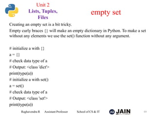 Creating an empty set is a bit tricky.
Empty curly braces {} will make an empty dictionary in Python. To make a set
without any elements we use the set() function without any argument.
# initialize a with {}
a = {}
# check data type of a
# Output: <class 'dict'>
print(type(a))
# initialize a with set()
a = set()
# check data type of a
# Output: <class 'set'>
print(type(a))
Raghavendra R Assistant Professor School of CS & IT 69
empty set
Unit 2
Lists, Tuples,
Files
 
