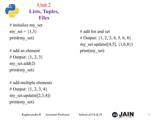 # initialize my_set
my_set = {1,3}
print(my_set)
# add an element
# Output: {1, 2, 3}
my_set.add(2)
print(my_set)
# add multiple elements
# Output: {1, 2, 3, 4}
my_set.update([2,3,4])
print(my_set)
# add list and set
# Output: {1, 2, 3, 4, 5, 6, 8}
my_set.update([4,5], {1,6,8})
print(my_set)
Raghavendra R Assistant Professor School of CS & IT 71
Unit 2
Lists, Tuples,
Files
 