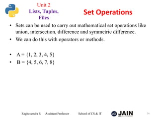 • Sets can be used to carry out mathematical set operations like
union, intersection, difference and symmetric difference.
• We can do this with operators or methods.
• A = {1, 2, 3, 4, 5}
• B = {4, 5, 6, 7, 8}
Raghavendra R Assistant Professor School of CS & IT 74
Set Operations
Unit 2
Lists, Tuples,
Files
 