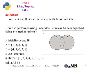 Set Union
Union of A and B is a set of all elements from both sets.
Union is performed using | operator. Same can be accomplished
using the method union().
# initialize A and B
A = {1, 2, 3, 4, 5}
B = {4, 5, 6, 7, 8}
# use | operator
# Output: {1, 2, 3, 4, 5, 6, 7, 8}
print(A | B)
Raghavendra R Assistant Professor School of CS & IT 75
Unit 2
Lists, Tuples,
Files
 