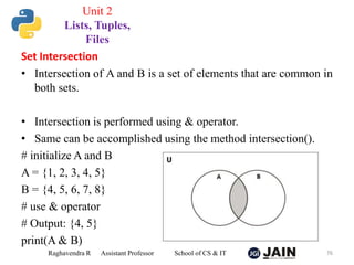 Set Intersection
• Intersection of A and B is a set of elements that are common in
both sets.
• Intersection is performed using & operator.
• Same can be accomplished using the method intersection().
# initialize A and B
A = {1, 2, 3, 4, 5}
B = {4, 5, 6, 7, 8}
# use & operator
# Output: {4, 5}
print(A & B)
Raghavendra R Assistant Professor School of CS & IT 76
Unit 2
Lists, Tuples,
Files
 
