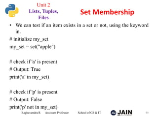 • We can test if an item exists in a set or not, using the keyword
in.
# initialize my_set
my_set = set("apple")
# check if 'a' is present
# Output: True
print('a' in my_set)
# check if 'p' is present
# Output: False
print('p' not in my_set)
Raghavendra R Assistant Professor School of CS & IT 80
Set Membership
Unit 2
Lists, Tuples,
Files
 
