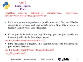 `open(file, mode='r', buffering=-1, encoding=None, errors=None,
newline=None, closefd=True, opener=None)`
• file is an argument that you have to provide to the open function. All other
arguments are optional and have default values. Now, this argument is
basically the path where your file resides.
• If the path is in current working directory, you can just provide the
filename, just like in the following examples:
my_file_handle=open("mynewtextfile.txt")
• If the file resides in a directory other than that, you have to provide the full
path with the file name:
my_file_handle=open("D:new_diranotherfile.txt")
my_file_handle.read()
Raghavendra R Assistant Professor School of CS & IT 85
Unit 2
Lists, Tuples,
Files
 