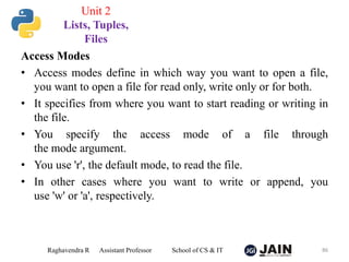 Access Modes
• Access modes define in which way you want to open a file,
you want to open a file for read only, write only or for both.
• It specifies from where you want to start reading or writing in
the file.
• You specify the access mode of a file through
the mode argument.
• You use 'r', the default mode, to read the file.
• In other cases where you want to write or append, you
use 'w' or 'a', respectively.
Raghavendra R Assistant Professor School of CS & IT 86
Unit 2
Lists, Tuples,
Files
 