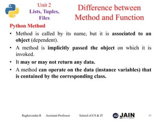 Python Method
• Method is called by its name, but it is associated to an
object (dependent).
• A method is implicitly passed the object on which it is
invoked.
• It may or may not return any data.
• A method can operate on the data (instance variables) that
is contained by the corresponding class.
Raghavendra R Assistant Professor School of CS & IT 88
Difference between
Method and Function
Unit 2
Lists, Tuples,
Files
 