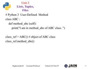 # Python 3 User-Defined Method
class ABC :
def method_abc (self):
print("I am in method_abc of ABC class. ")
class_ref = ABC() # object of ABC class
class_ref.method_abc()
Raghavendra R Assistant Professor School of CS & IT 89
Unit 2
Lists, Tuples,
Files
 