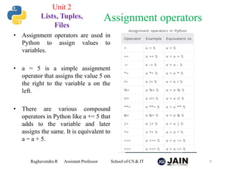 • Assignment operators are used in
Python to assign values to
variables.
• a = 5 is a simple assignment
operator that assigns the value 5 on
the right to the variable a on the
left.
• There are various compound
operators in Python like a += 5 that
adds to the variable and later
assigns the same. It is equivalent to
a = a + 5.
Raghavendra R Assistant Professor School of CS & IT 9
Assignment operators
Unit 2
Lists, Tuples,
Files
 