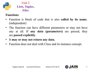 Functions
• Function is block of code that is also called by its name.
(independent)
• The function can have different parameters or may not have
any at all. If any data (parameters) are passed, they
are passed explicitly.
• It may or may not return any data.
• Function does not deal with Class and its instance concept.
Raghavendra R Assistant Professor School of CS & IT 90
Unit 2
Lists, Tuples,
Files
 