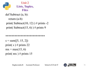def Subtract (a, b):
return (a-b)
print( Subtract(10, 12) ) # prints -2
print( Subtract(15, 6) ) # prints 9
**************************
s = sum([5, 15, 2])
print( s ) # prints 22
mx = max(15, 6)
print( mx ) # prints 15
Raghavendra R Assistant Professor School of CS & IT 91
Unit 2
Lists, Tuples,
Files
 