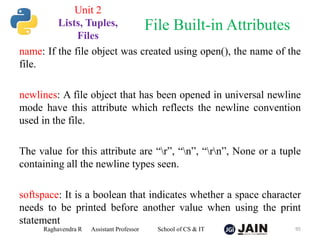 name: If the file object was created using open(), the name of the
file.
newlines: A file object that has been opened in universal newline
mode have this attribute which reflects the newline convention
used in the file.
The value for this attribute are “r”, “n”, “rn”, None or a tuple
containing all the newline types seen.
softspace: It is a boolean that indicates whether a space character
needs to be printed before another value when using the print
statement
Raghavendra R Assistant Professor School of CS & IT 95
File Built-in Attributes
Unit 2
Lists, Tuples,
Files
 