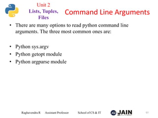 • There are many options to read python command line
arguments. The three most common ones are:
• Python sys.argv
• Python getopt module
• Python argparse module
Raghavendra R Assistant Professor School of CS & IT 97
Command Line Arguments
Unit 2
Lists, Tuples,
Files
 