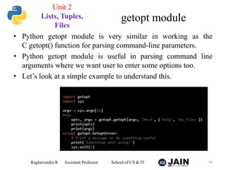• Python getopt module is very similar in working as the
C getopt() function for parsing command-line parameters.
• Python getopt module is useful in parsing command line
arguments where we want user to enter some options too.
• Let’s look at a simple example to understand this.
Raghavendra R Assistant Professor School of CS & IT 99
getopt module
Unit 2
Lists, Tuples,
Files
 