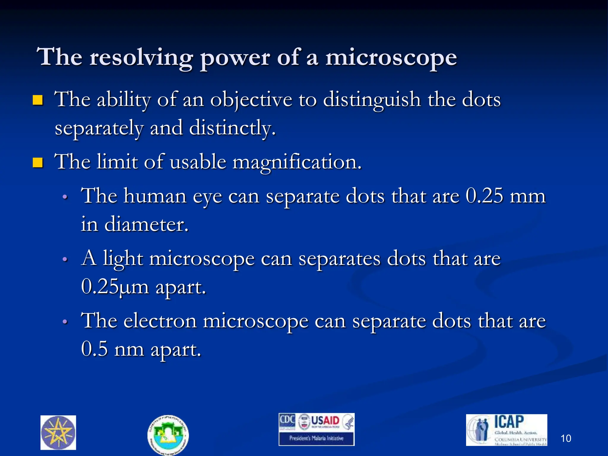 The resolving power of a microscope
 The ability of an objective to distinguish the dots
separately and distinctly.
 The limit of usable magnification.
• The human eye can separate dots that are 0.25 mm
in diameter.
• A light microscope can separates dots that are
0.25µm apart.
• The electron microscope can separate dots that are
0.5 nm apart.
10
 