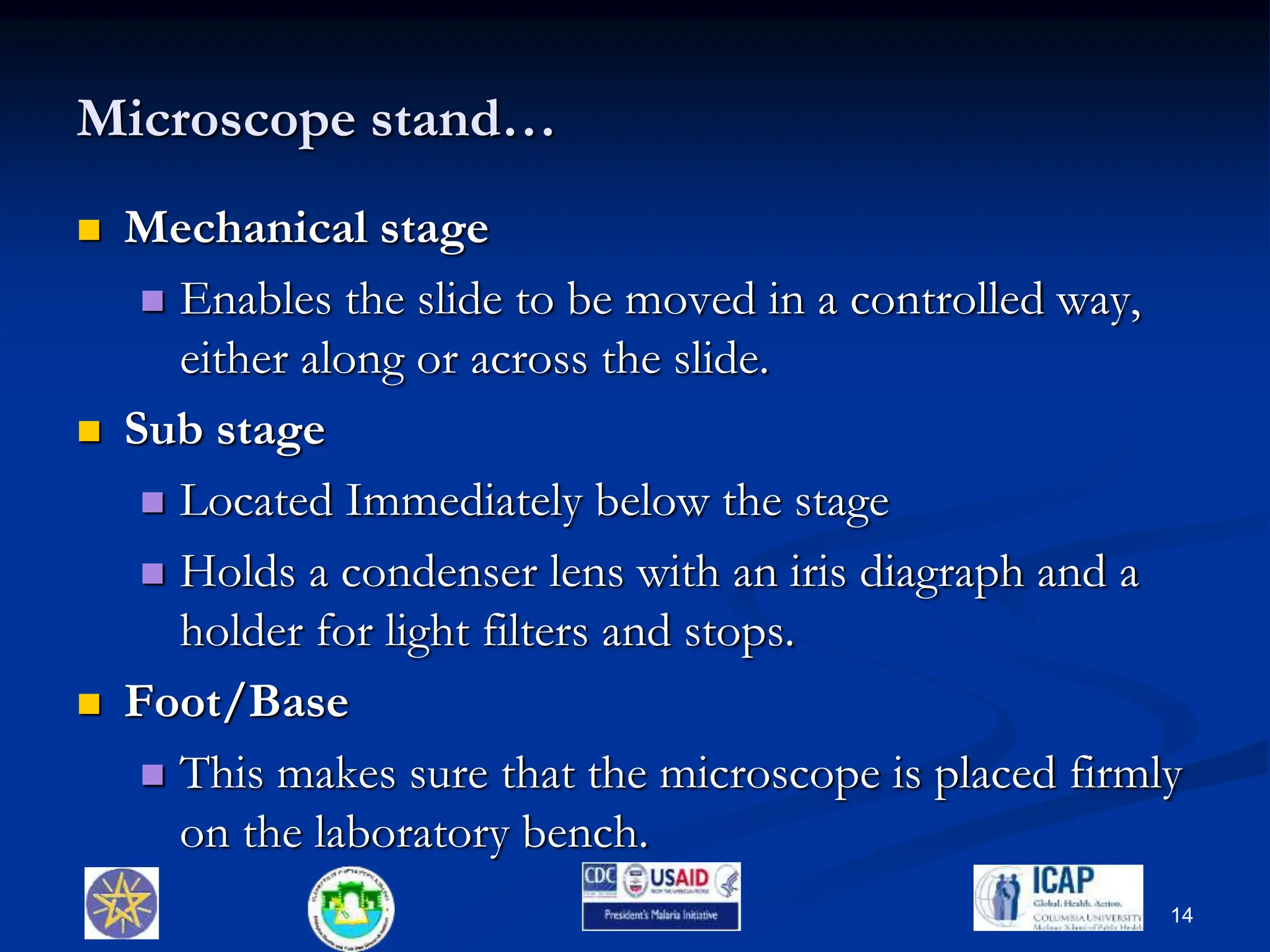 Microscope stand…
 Mechanical stage
 Enables the slide to be moved in a controlled way,
either along or across the slide.
 Sub stage
 Located Immediately below the stage
 Holds a condenser lens with an iris diagraph and a
holder for light filters and stops.
 Foot/Base
 This makes sure that the microscope is placed firmly
on the laboratory bench.
14
 