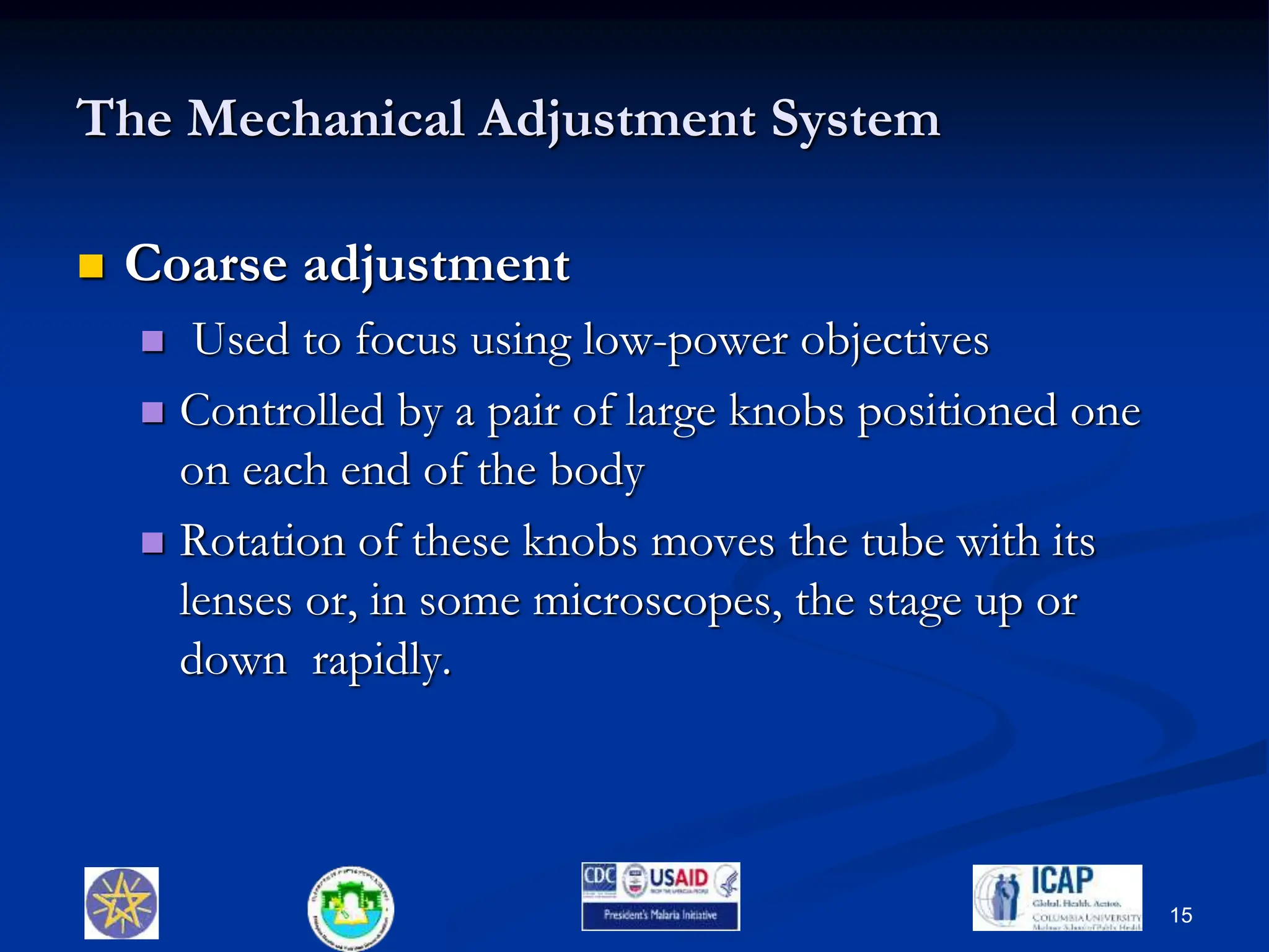 The Mechanical Adjustment System
 Coarse adjustment
 Used to focus using low-power objectives
 Controlled by a pair of large knobs positioned one
on each end of the body
 Rotation of these knobs moves the tube with its
lenses or, in some microscopes, the stage up or
down rapidly.
15
 