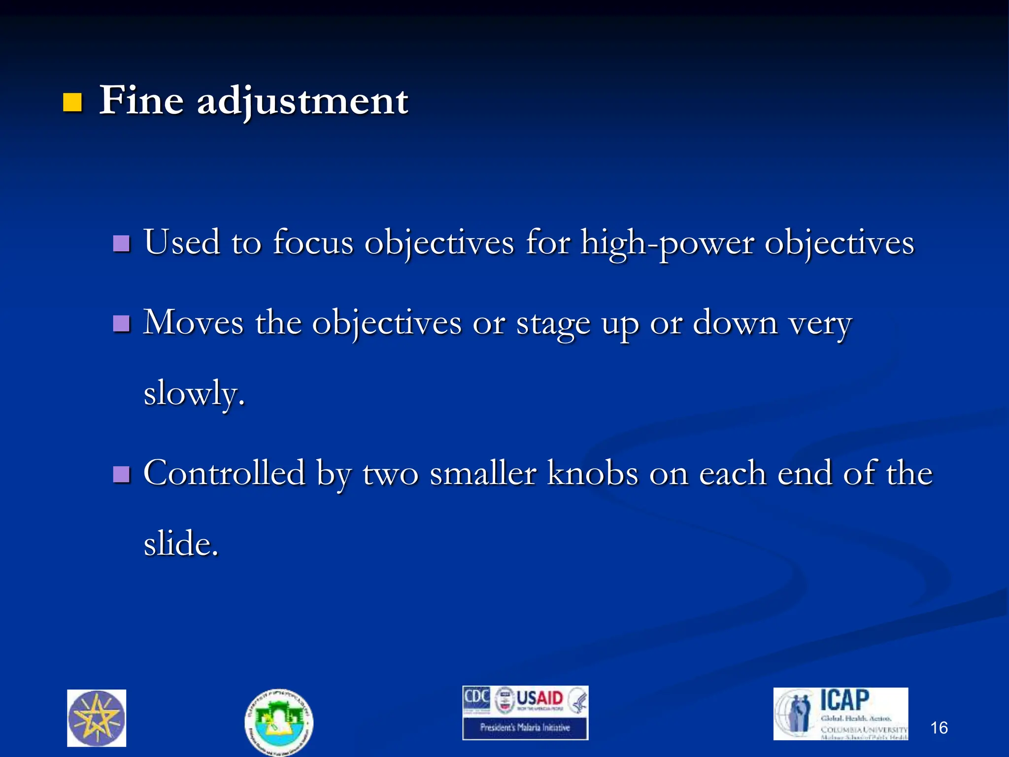  Fine adjustment
 Used to focus objectives for high-power objectives
 Moves the objectives or stage up or down very
slowly.
 Controlled by two smaller knobs on each end of the
slide.
16
 
