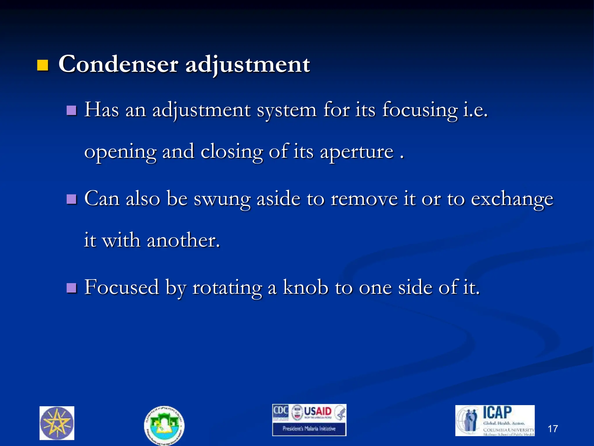  Condenser adjustment
 Has an adjustment system for its focusing i.e.
opening and closing of its aperture .
 Can also be swung aside to remove it or to exchange
it with another.
 Focused by rotating a knob to one side of it.
17
 