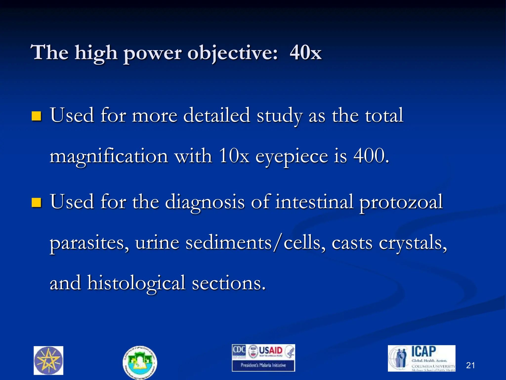The high power objective: 40x
 Used for more detailed study as the total
magnification with 10x eyepiece is 400.
 Used for the diagnosis of intestinal protozoal
parasites, urine sediments/cells, casts crystals,
and histological sections.
21
 