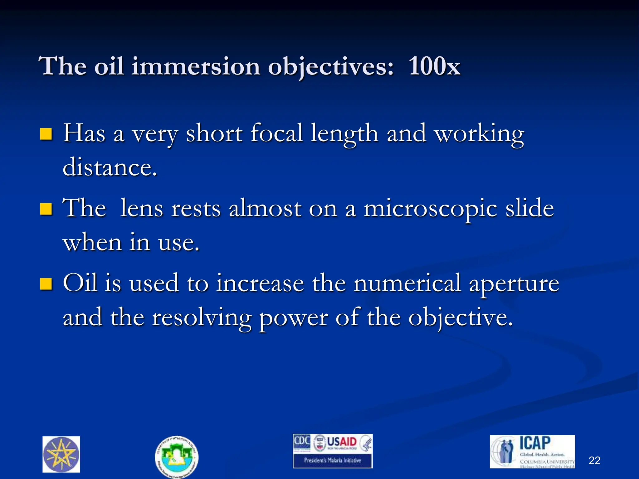 The oil immersion objectives: 100x
 Has a very short focal length and working
distance.
 The lens rests almost on a microscopic slide
when in use.
 Oil is used to increase the numerical aperture
and the resolving power of the objective.
22
 
