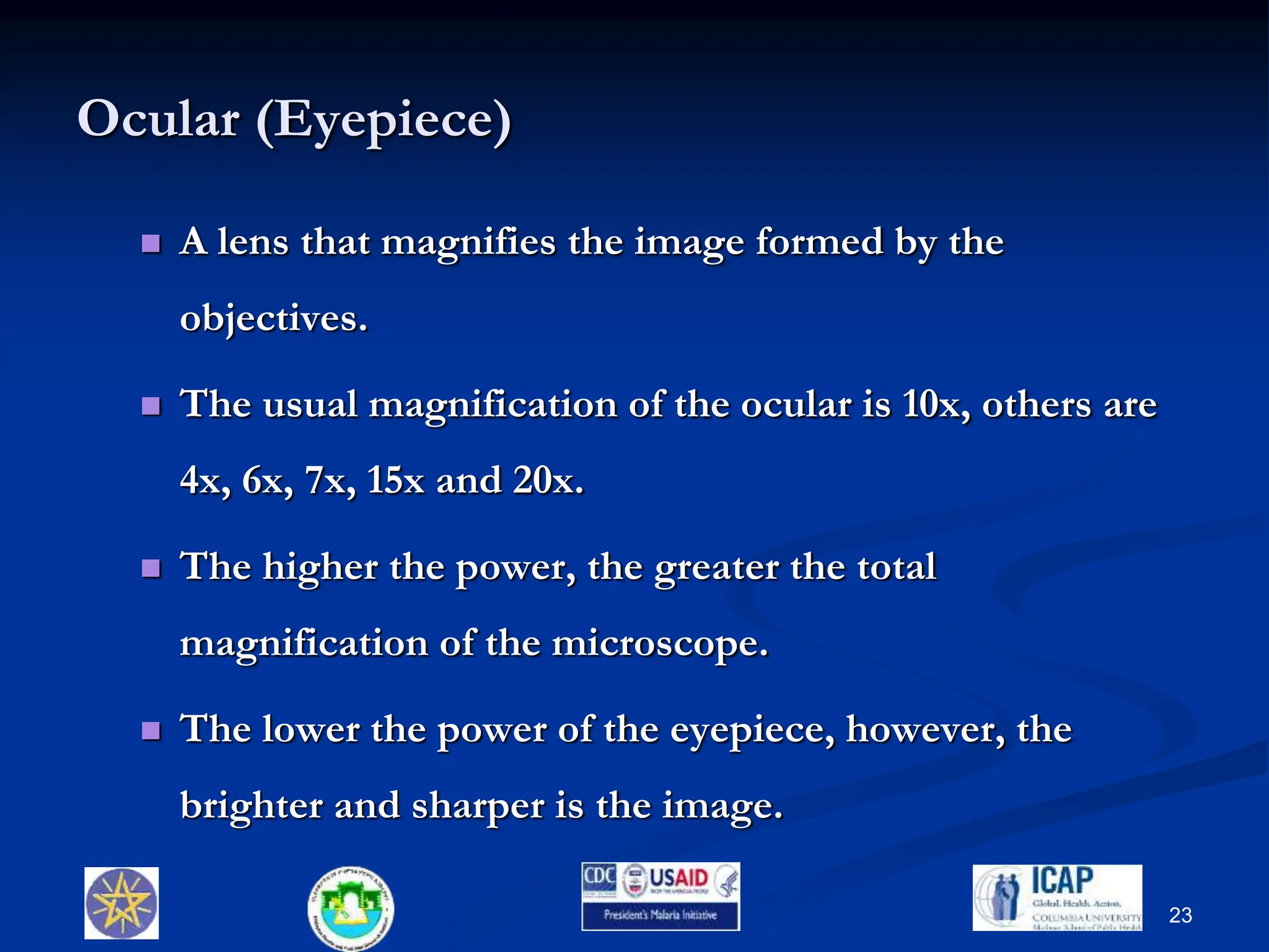 Ocular (Eyepiece)
 A lens that magnifies the image formed by the
objectives.
 The usual magnification of the ocular is 10x, others are
4x, 6x, 7x, 15x and 20x.
 The higher the power, the greater the total
magnification of the microscope.
 The lower the power of the eyepiece, however, the
brighter and sharper is the image.
23
 