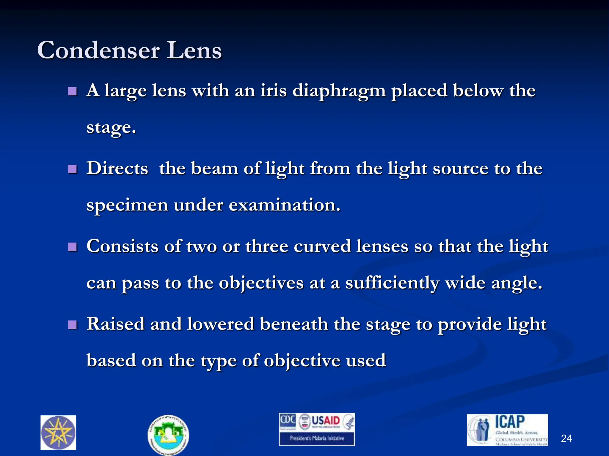 Condenser Lens
 A large lens with an iris diaphragm placed below the
stage.
 Directs the beam of light from the light source to the
specimen under examination.
 Consists of two or three curved lenses so that the light
can pass to the objectives at a sufficiently wide angle.
 Raised and lowered beneath the stage to provide light
based on the type of objective used
24
 