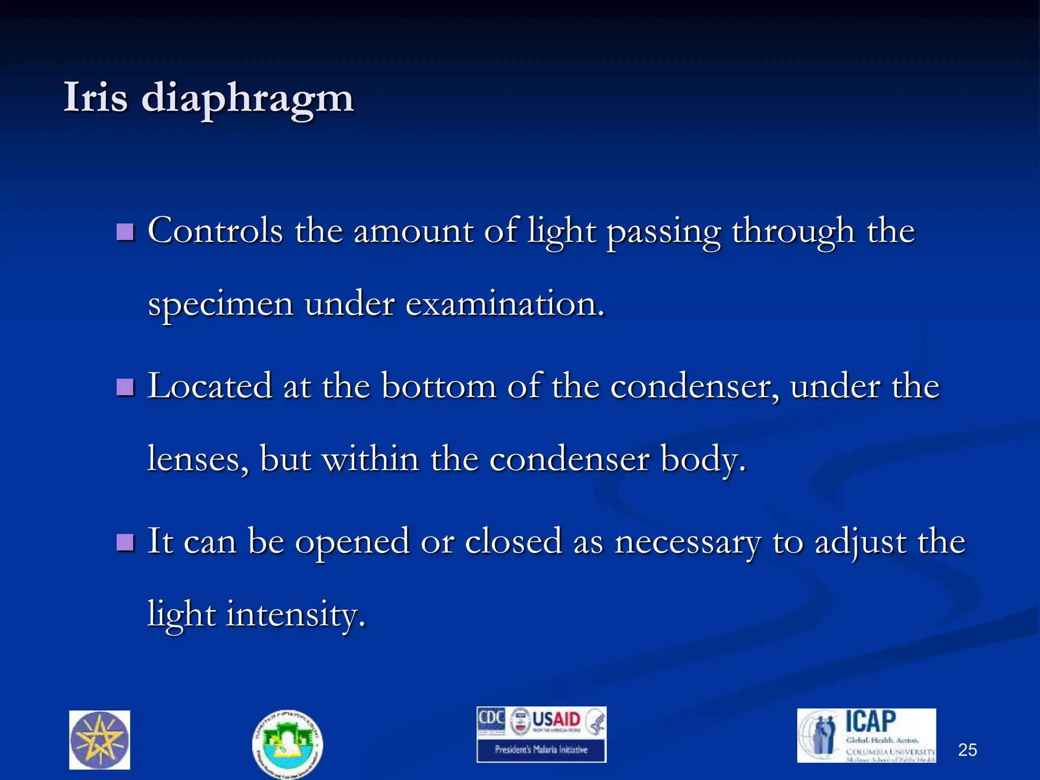 Iris diaphragm
 Controls the amount of light passing through the
specimen under examination.
 Located at the bottom of the condenser, under the
lenses, but within the condenser body.
 It can be opened or closed as necessary to adjust the
light intensity.
25
 