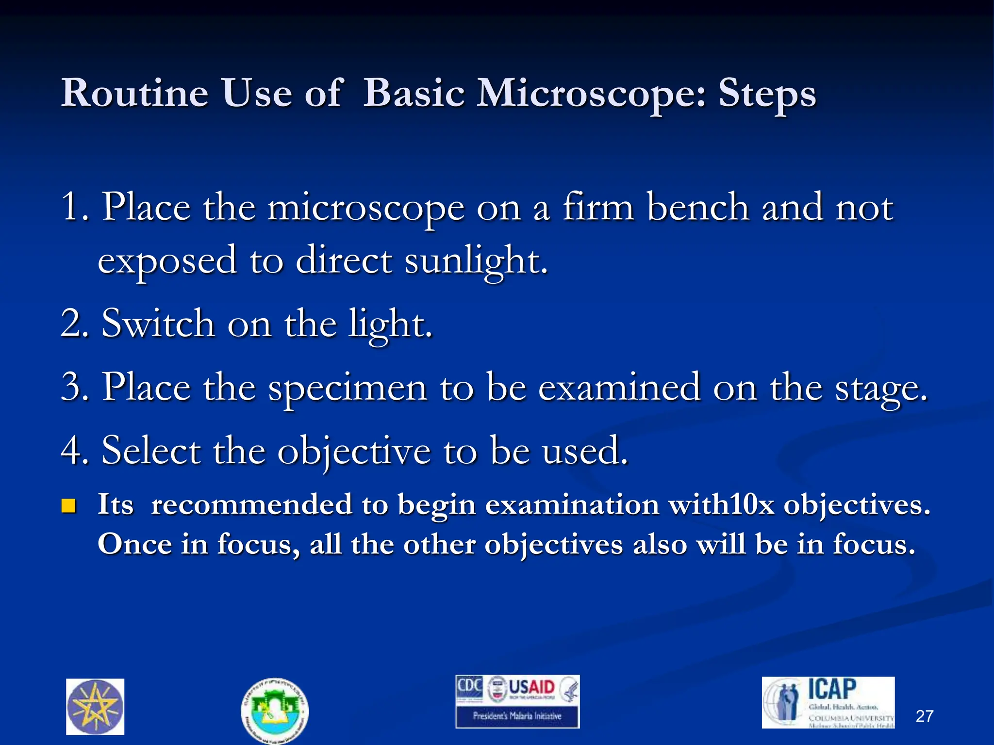 Routine Use of Basic Microscope: Steps
1. Place the microscope on a firm bench and not
exposed to direct sunlight.
2. Switch on the light.
3. Place the specimen to be examined on the stage.
4. Select the objective to be used.
 Its recommended to begin examination with10x objectives.
Once in focus, all the other objectives also will be in focus.
27
 