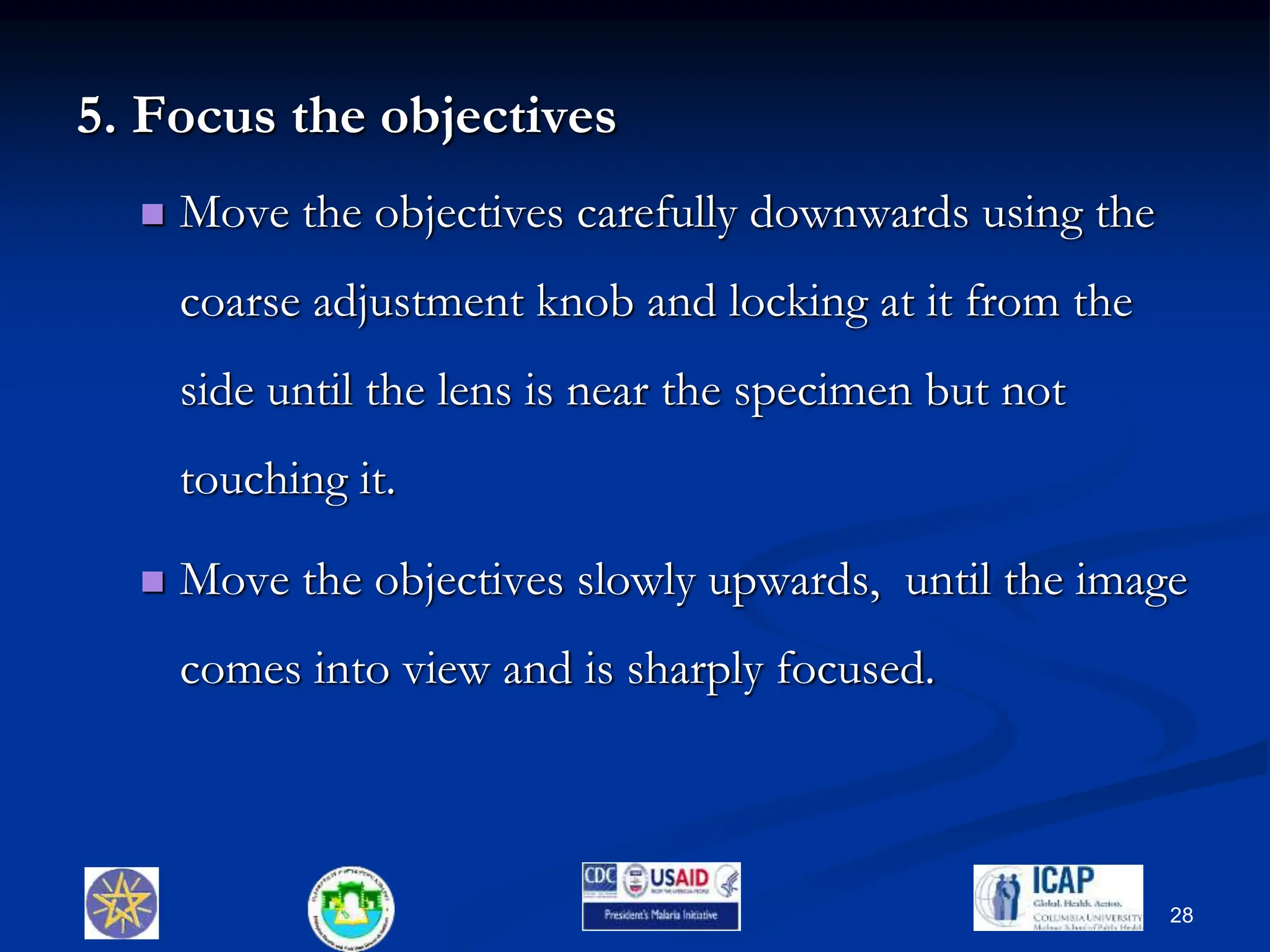 5. Focus the objectives
 Move the objectives carefully downwards using the
coarse adjustment knob and locking at it from the
side until the lens is near the specimen but not
touching it.
 Move the objectives slowly upwards, until the image
comes into view and is sharply focused.
28
 