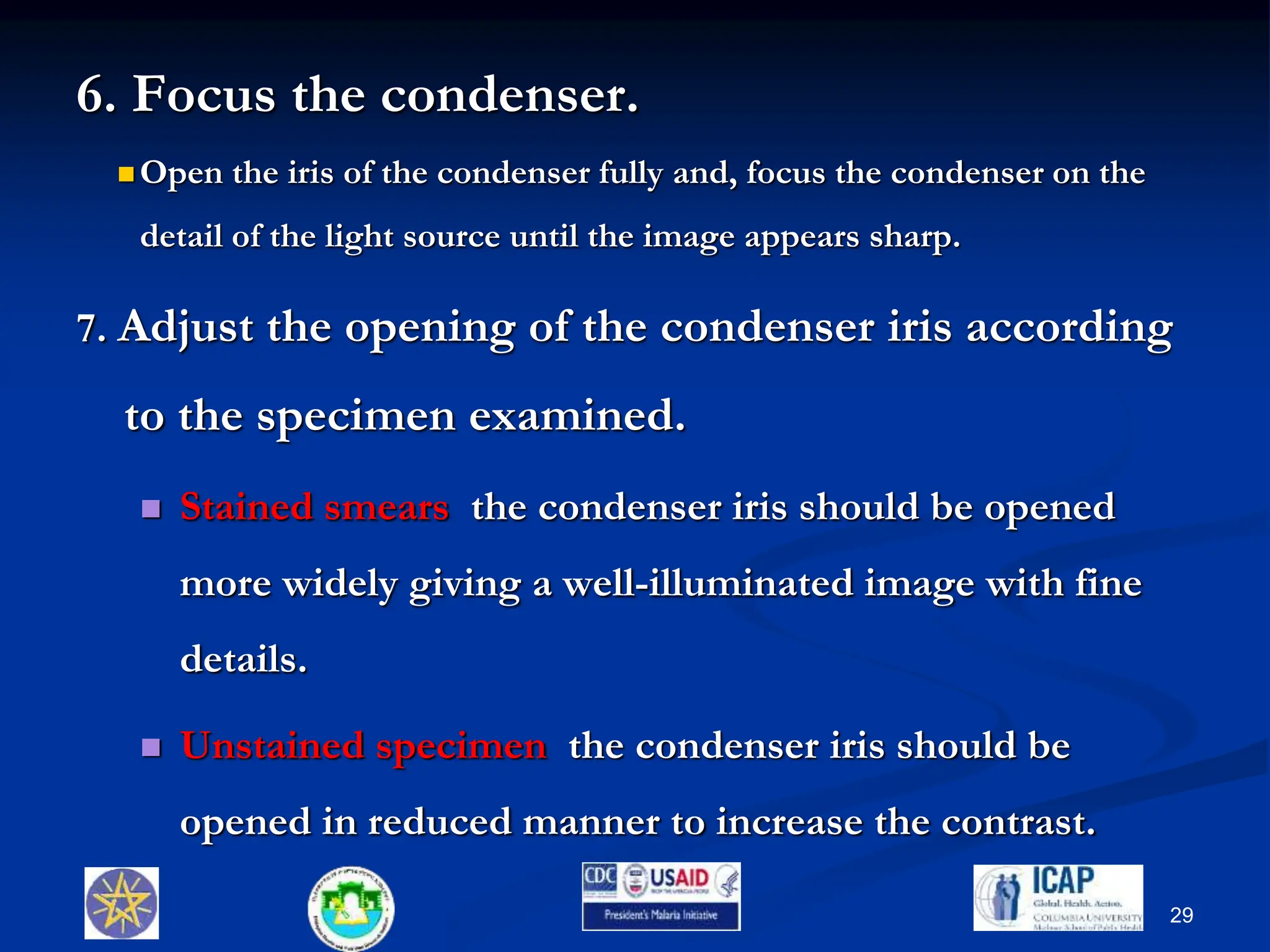 6. Focus the condenser.
 Open the iris of the condenser fully and, focus the condenser on the
detail of the light source until the image appears sharp.
7. Adjust the opening of the condenser iris according
to the specimen examined.
 Stained smears the condenser iris should be opened
more widely giving a well-illuminated image with fine
details.
 Unstained specimen the condenser iris should be
opened in reduced manner to increase the contrast.
29
 
