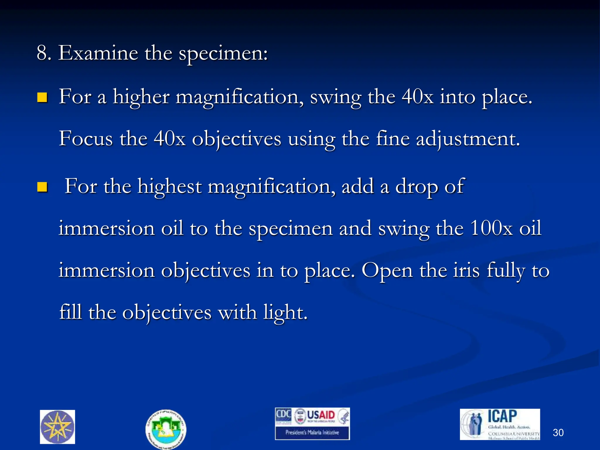 8. Examine the specimen:
 For a higher magnification, swing the 40x into place.
Focus the 40x objectives using the fine adjustment.
 For the highest magnification, add a drop of
immersion oil to the specimen and swing the 100x oil
immersion objectives in to place. Open the iris fully to
fill the objectives with light.
30
 