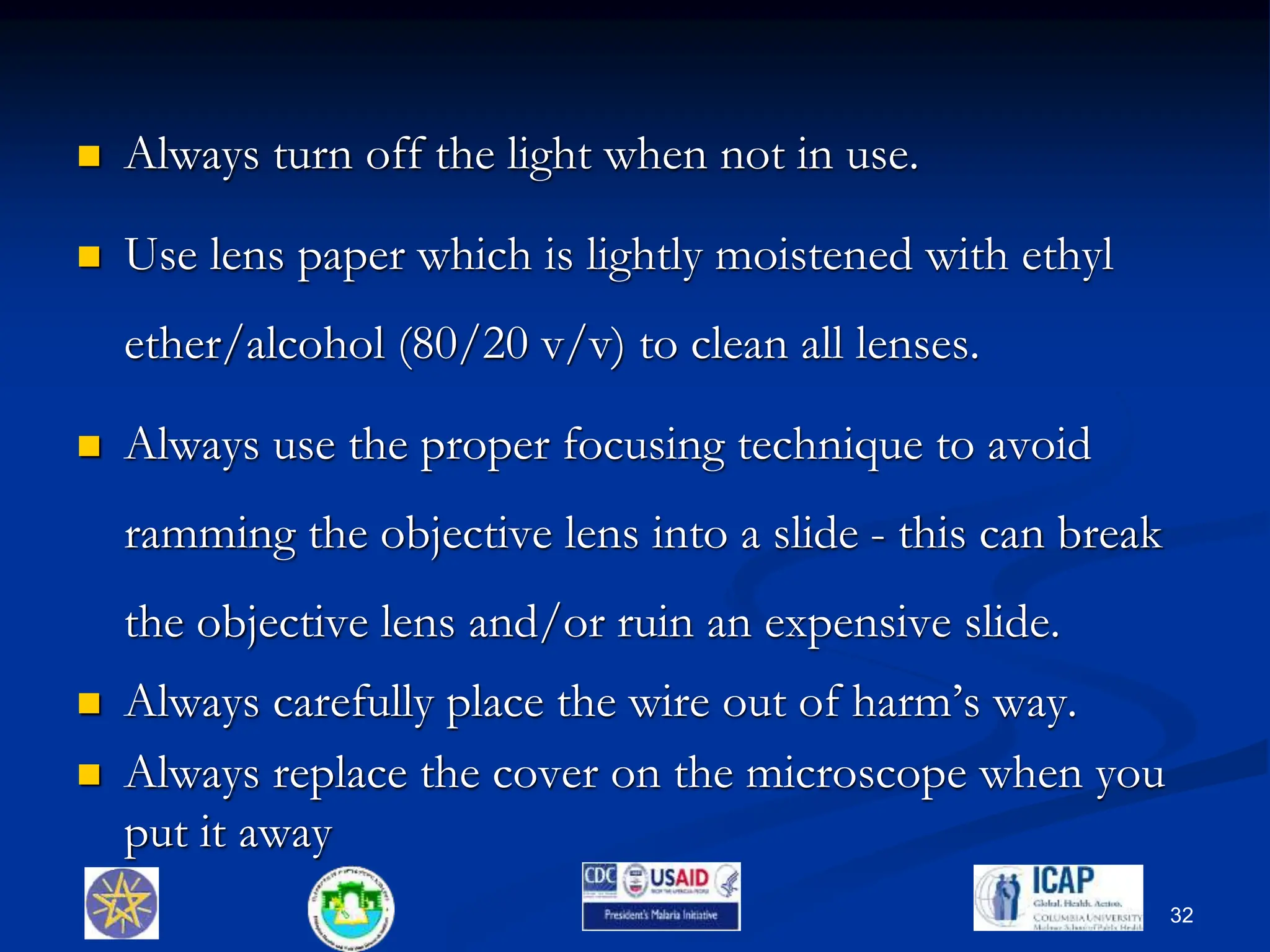  Always turn off the light when not in use.
 Use lens paper which is lightly moistened with ethyl
ether/alcohol (80/20 v/v) to clean all lenses.
 Always use the proper focusing technique to avoid
ramming the objective lens into a slide - this can break
the objective lens and/or ruin an expensive slide.
 Always carefully place the wire out of harm’s way.
 Always replace the cover on the microscope when you
put it away
32
 