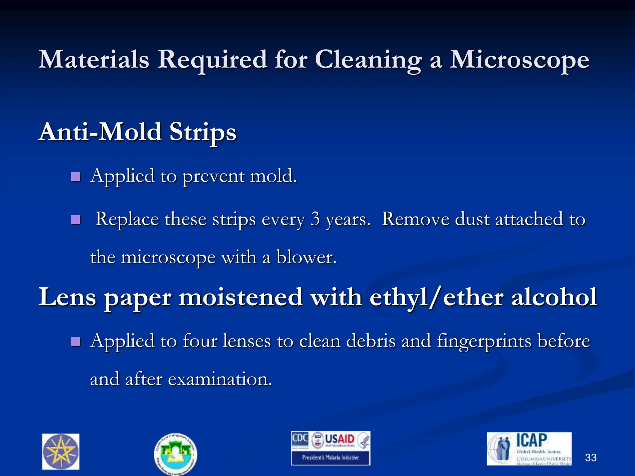 Materials Required for Cleaning a Microscope
Anti-Mold Strips
 Applied to prevent mold.
 Replace these strips every 3 years. Remove dust attached to
the microscope with a blower.
Lens paper moistened with ethyl/ether alcohol
 Applied to four lenses to clean debris and fingerprints before
and after examination.
33
 