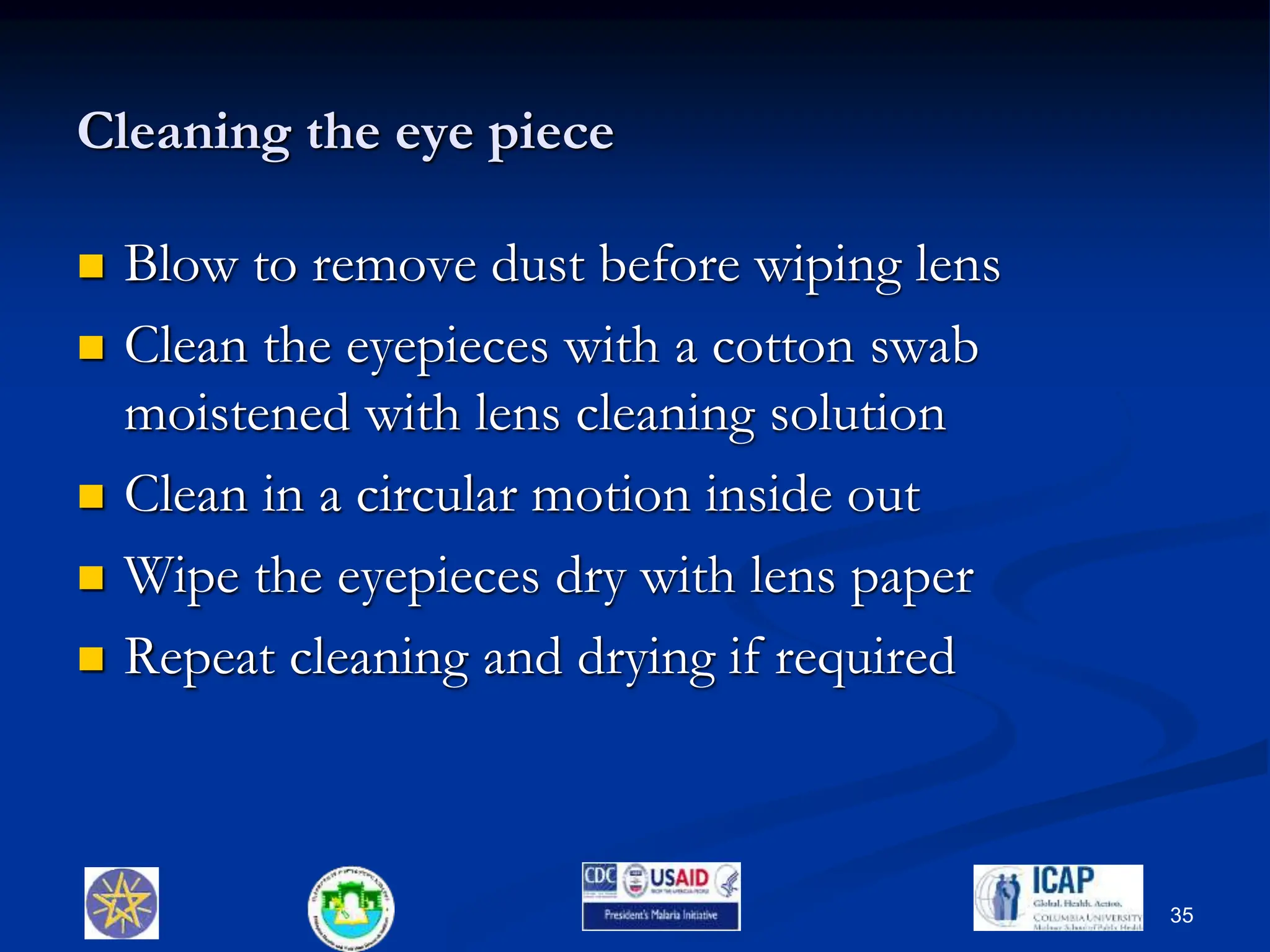 Cleaning the eye piece
 Blow to remove dust before wiping lens
 Clean the eyepieces with a cotton swab
moistened with lens cleaning solution
 Clean in a circular motion inside out
 Wipe the eyepieces dry with lens paper
 Repeat cleaning and drying if required
35
 