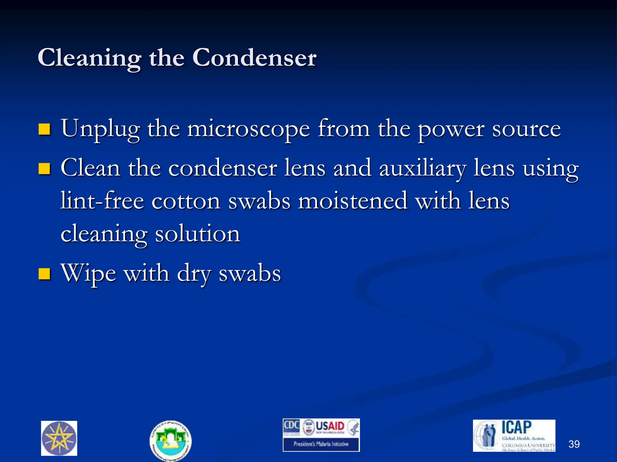 Cleaning the Condenser
 Unplug the microscope from the power source
 Clean the condenser lens and auxiliary lens using
lint-free cotton swabs moistened with lens
cleaning solution
 Wipe with dry swabs
39
 