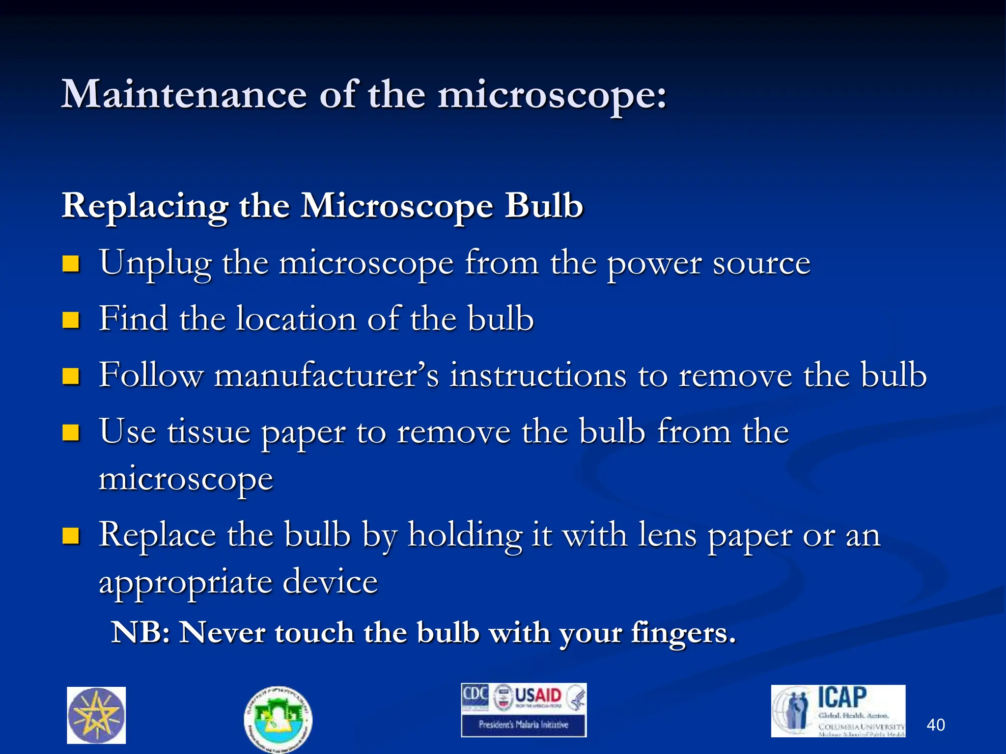 Maintenance of the microscope:
Replacing the Microscope Bulb
 Unplug the microscope from the power source
 Find the location of the bulb
 Follow manufacturer’s instructions to remove the bulb
 Use tissue paper to remove the bulb from the
microscope
 Replace the bulb by holding it with lens paper or an
appropriate device
NB: Never touch the bulb with your fingers.
40
 