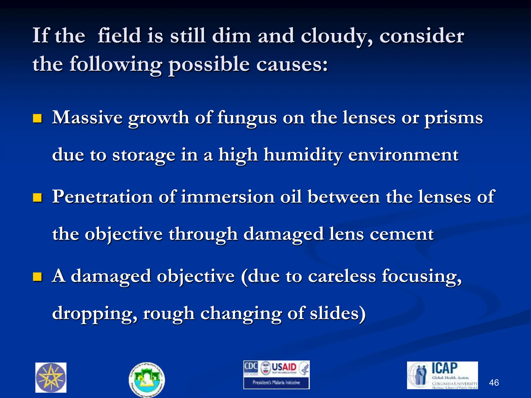 If the field is still dim and cloudy, consider
the following possible causes:
 Massive growth of fungus on the lenses or prisms
due to storage in a high humidity environment
 Penetration of immersion oil between the lenses of
the objective through damaged lens cement
 A damaged objective (due to careless focusing,
dropping, rough changing of slides)
46
 