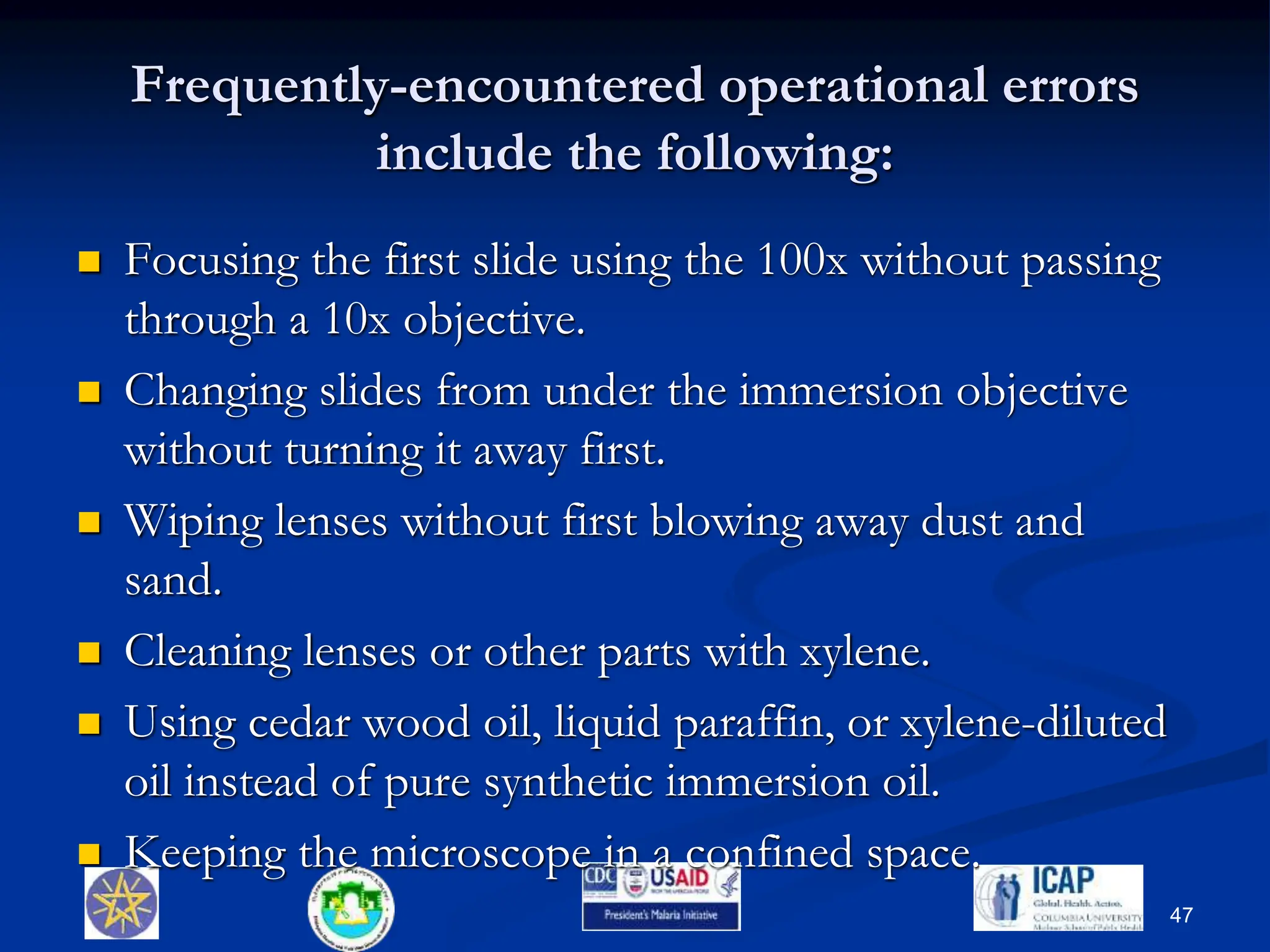 Frequently-encountered operational errors
include the following:
 Focusing the first slide using the 100x without passing
through a 10x objective.
 Changing slides from under the immersion objective
without turning it away first.
 Wiping lenses without first blowing away dust and
sand.
 Cleaning lenses or other parts with xylene.
 Using cedar wood oil, liquid paraffin, or xylene-diluted
oil instead of pure synthetic immersion oil.
 Keeping the microscope in a confined space.
47
 