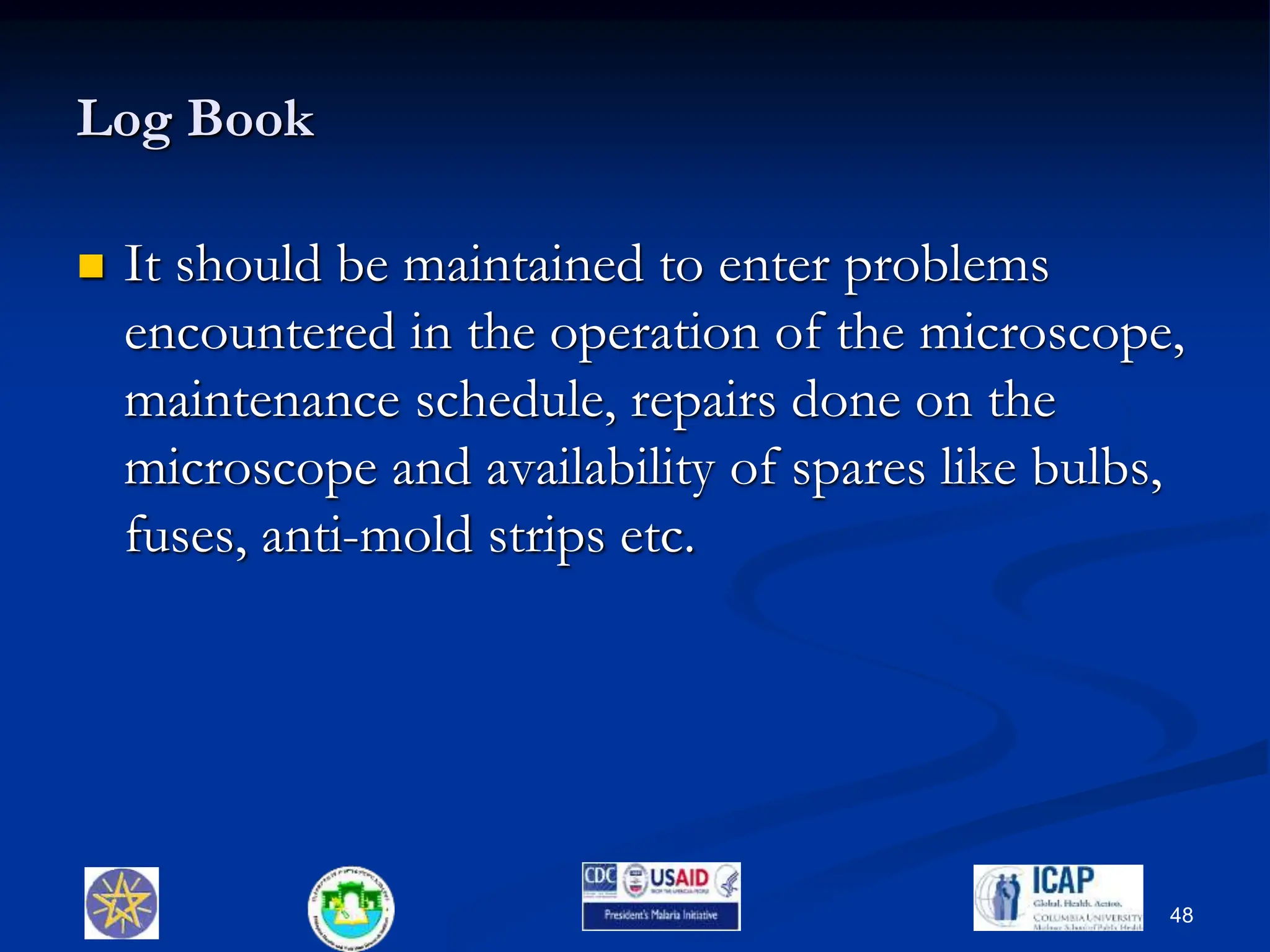 Log Book
 It should be maintained to enter problems
encountered in the operation of the microscope,
maintenance schedule, repairs done on the
microscope and availability of spares like bulbs,
fuses, anti-mold strips etc.
48
 