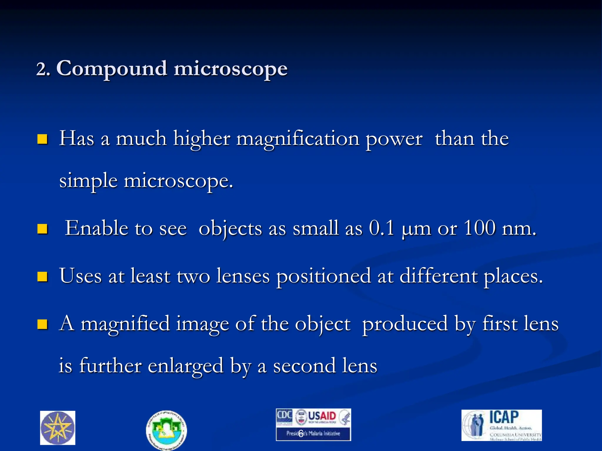 2. Compound microscope
 Has a much higher magnification power than the
simple microscope.
 Enable to see objects as small as 0.1 µm or 100 nm.
 Uses at least two lenses positioned at different places.
 A magnified image of the object produced by first lens
is further enlarged by a second lens
6
 