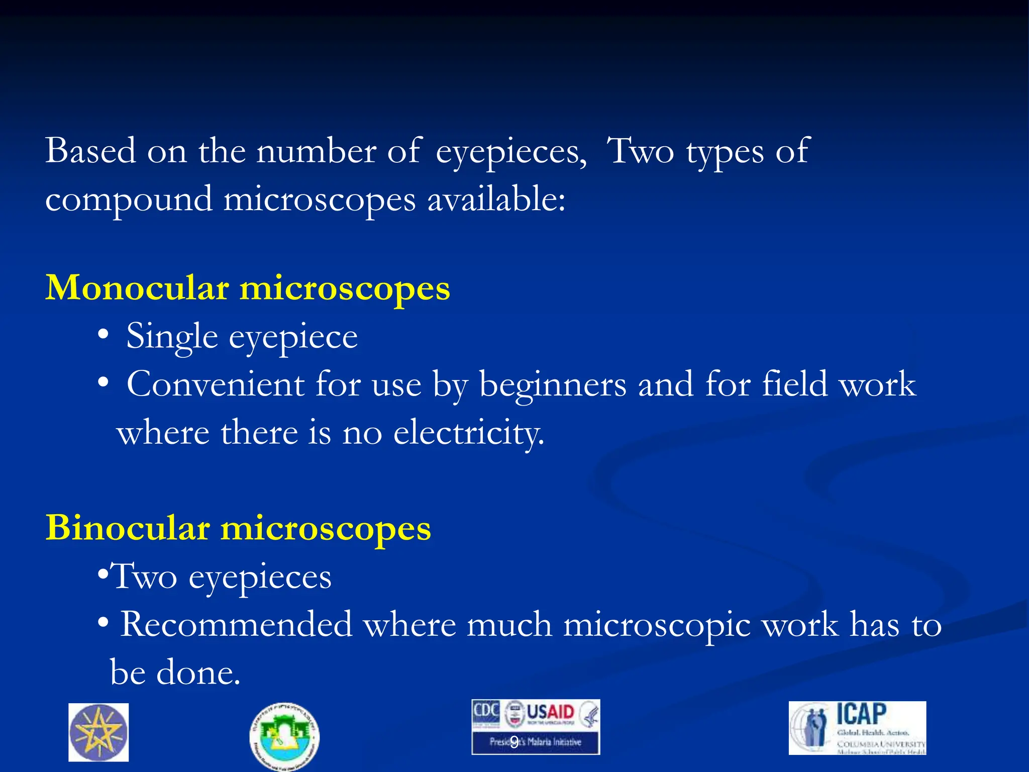 9
Based on the number of eyepieces, Two types of
compound microscopes available:
Monocular microscopes
• Single eyepiece
• Convenient for use by beginners and for field work
where there is no electricity.
Binocular microscopes
•Two eyepieces
• Recommended where much microscopic work has to
be done.
 