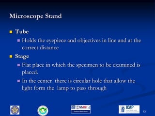 Microscope Stand
 Tube
 Holds the eyepiece and objectives in line and at the
correct distance
 Stage
 Flat place in which the specimen to be examined is
placed.
 In the center there is circular hole that allow the
light form the lamp to pass through
13
 