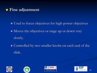  Fine adjustment
 Used to focus objectives for high-power objectives
 Moves the objectives or stage up or down very
slowly.
 Controlled by two smaller knobs on each end of the
slide.
16
 
