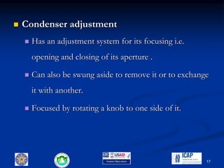  Condenser adjustment
 Has an adjustment system for its focusing i.e.
opening and closing of its aperture .
 Can also be swung aside to remove it or to exchange
it with another.
 Focused by rotating a knob to one side of it.
17
 