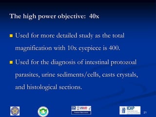 The high power objective: 40x
 Used for more detailed study as the total
magnification with 10x eyepiece is 400.
 Used for the diagnosis of intestinal protozoal
parasites, urine sediments/cells, casts crystals,
and histological sections.
21
 