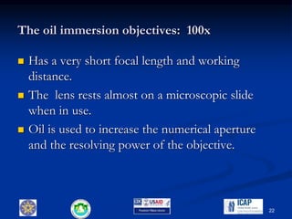 The oil immersion objectives: 100x
 Has a very short focal length and working
distance.
 The lens rests almost on a microscopic slide
when in use.
 Oil is used to increase the numerical aperture
and the resolving power of the objective.
22
 