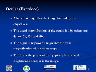Ocular (Eyepiece)
 A lens that magnifies the image formed by the
objectives.
 The usual magnification of the ocular is 10x, others are
4x, 6x, 7x, 15x and 20x.
 The higher the power, the greater the total
magnification of the microscope.
 The lower the power of the eyepiece, however, the
brighter and sharper is the image.
23
 