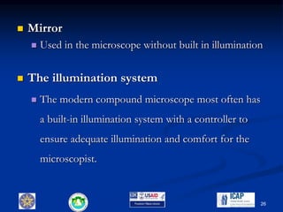  Mirror
 Used in the microscope without built in illumination
 The illumination system
 The modern compound microscope most often has
a built-in illumination system with a controller to
ensure adequate illumination and comfort for the
microscopist.
26
 