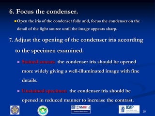 6. Focus the condenser.
 Open the iris of the condenser fully and, focus the condenser on the
detail of the light source until the image appears sharp.
7. Adjust the opening of the condenser iris according
to the specimen examined.
 Stained smears the condenser iris should be opened
more widely giving a well-illuminated image with fine
details.
 Unstained specimen the condenser iris should be
opened in reduced manner to increase the contrast.
29
 